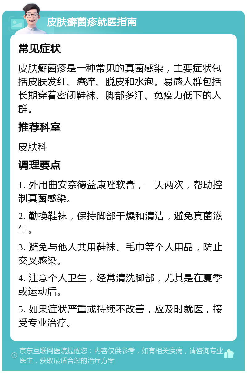 皮肤癣菌疹就医指南 常见症状 皮肤癣菌疹是一种常见的真菌感染，主要症状包括皮肤发红、瘙痒、脱皮和水泡。易感人群包括长期穿着密闭鞋袜、脚部多汗、免疫力低下的人群。 推荐科室 皮肤科 调理要点 1. 外用曲安奈德益康唑软膏，一天两次，帮助控制真菌感染。 2. 勤换鞋袜，保持脚部干燥和清洁，避免真菌滋生。 3. 避免与他人共用鞋袜、毛巾等个人用品，防止交叉感染。 4. 注意个人卫生，经常清洗脚部，尤其是在夏季或运动后。 5. 如果症状严重或持续不改善，应及时就医，接受专业治疗。