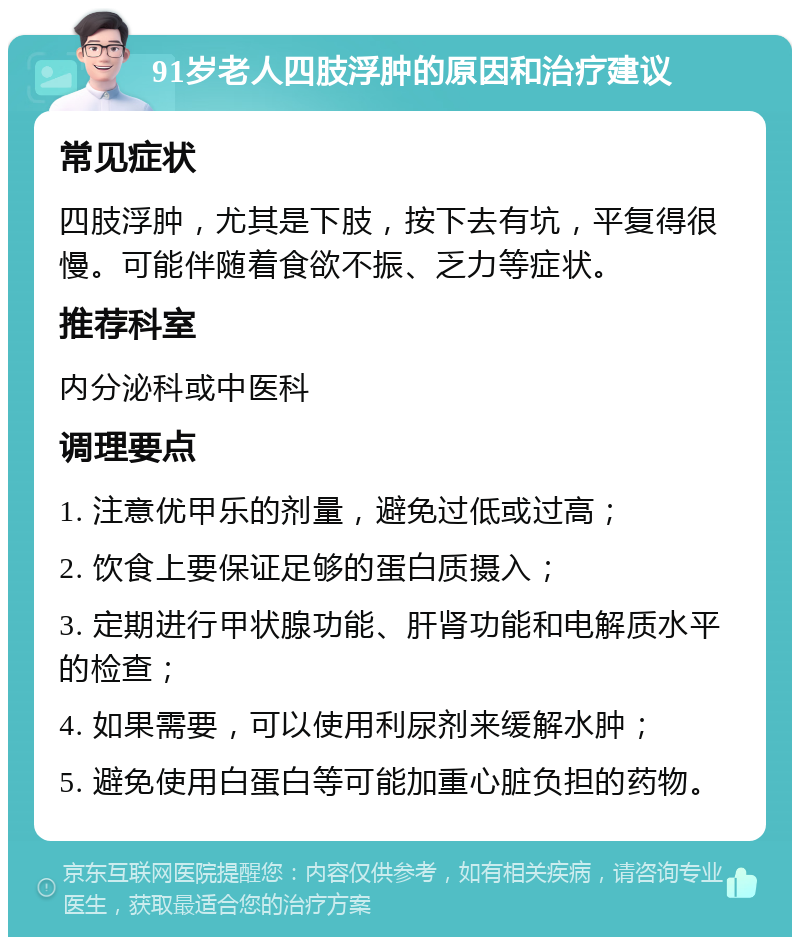 91岁老人四肢浮肿的原因和治疗建议 常见症状 四肢浮肿，尤其是下肢，按下去有坑，平复得很慢。可能伴随着食欲不振、乏力等症状。 推荐科室 内分泌科或中医科 调理要点 1. 注意优甲乐的剂量，避免过低或过高； 2. 饮食上要保证足够的蛋白质摄入； 3. 定期进行甲状腺功能、肝肾功能和电解质水平的检查； 4. 如果需要，可以使用利尿剂来缓解水肿； 5. 避免使用白蛋白等可能加重心脏负担的药物。