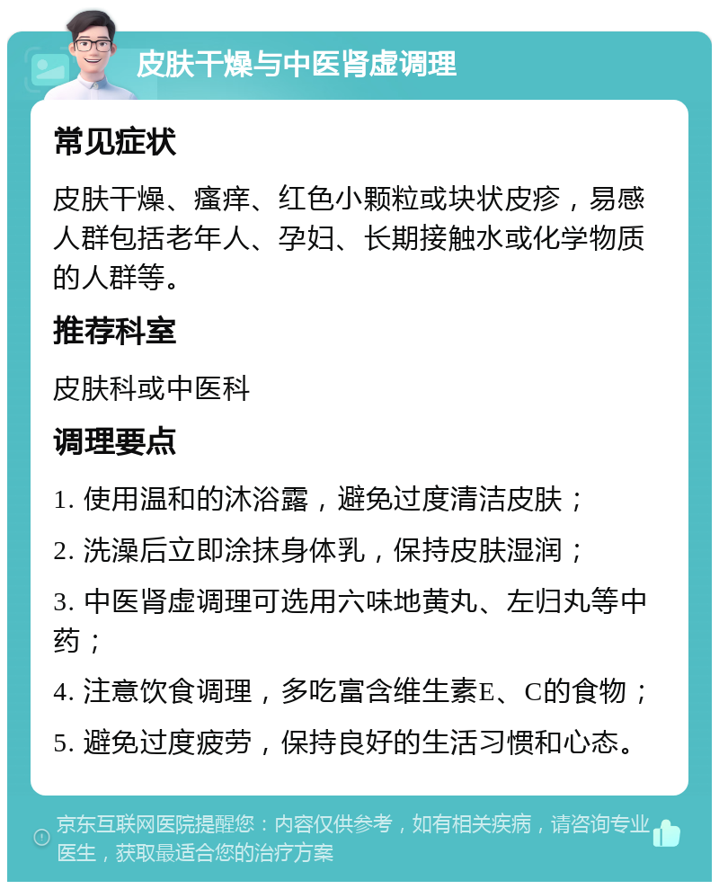 皮肤干燥与中医肾虚调理 常见症状 皮肤干燥、瘙痒、红色小颗粒或块状皮疹，易感人群包括老年人、孕妇、长期接触水或化学物质的人群等。 推荐科室 皮肤科或中医科 调理要点 1. 使用温和的沐浴露，避免过度清洁皮肤； 2. 洗澡后立即涂抹身体乳，保持皮肤湿润； 3. 中医肾虚调理可选用六味地黄丸、左归丸等中药； 4. 注意饮食调理，多吃富含维生素E、C的食物； 5. 避免过度疲劳，保持良好的生活习惯和心态。