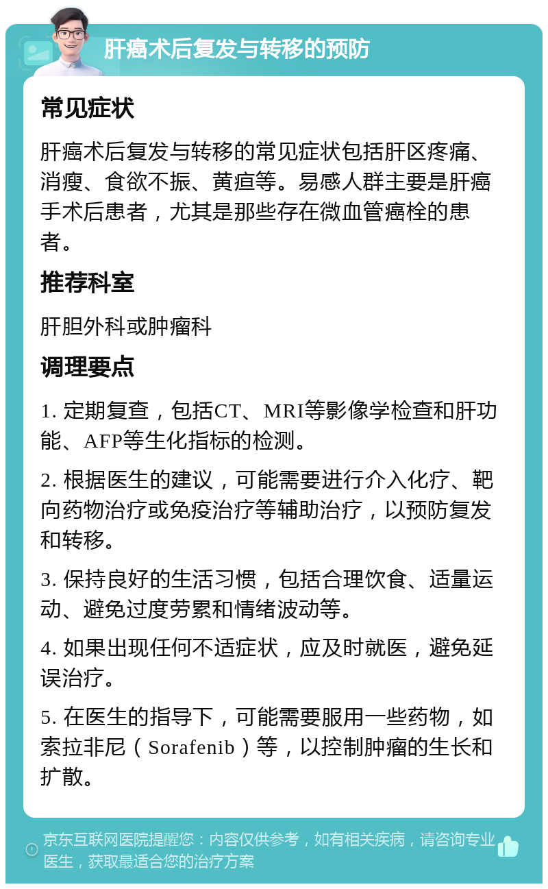 肝癌术后复发与转移的预防 常见症状 肝癌术后复发与转移的常见症状包括肝区疼痛、消瘦、食欲不振、黄疸等。易感人群主要是肝癌手术后患者，尤其是那些存在微血管癌栓的患者。 推荐科室 肝胆外科或肿瘤科 调理要点 1. 定期复查，包括CT、MRI等影像学检查和肝功能、AFP等生化指标的检测。 2. 根据医生的建议，可能需要进行介入化疗、靶向药物治疗或免疫治疗等辅助治疗，以预防复发和转移。 3. 保持良好的生活习惯，包括合理饮食、适量运动、避免过度劳累和情绪波动等。 4. 如果出现任何不适症状，应及时就医，避免延误治疗。 5. 在医生的指导下，可能需要服用一些药物，如索拉非尼（Sorafenib）等，以控制肿瘤的生长和扩散。