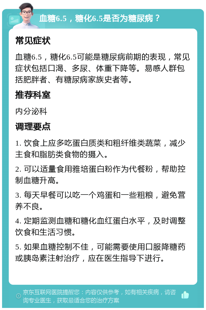 血糖6.5，糖化6.5是否为糖尿病？ 常见症状 血糖6.5，糖化6.5可能是糖尿病前期的表现，常见症状包括口渴、多尿、体重下降等。易感人群包括肥胖者、有糖尿病家族史者等。 推荐科室 内分泌科 调理要点 1. 饮食上应多吃蛋白质类和粗纤维类蔬菜，减少主食和脂肪类食物的摄入。 2. 可以适量食用雅培蛋白粉作为代餐粉，帮助控制血糖升高。 3. 每天早餐可以吃一个鸡蛋和一些粗粮，避免营养不良。 4. 定期监测血糖和糖化血红蛋白水平，及时调整饮食和生活习惯。 5. 如果血糖控制不佳，可能需要使用口服降糖药或胰岛素注射治疗，应在医生指导下进行。