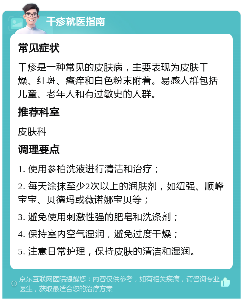 干疹就医指南 常见症状 干疹是一种常见的皮肤病，主要表现为皮肤干燥、红斑、瘙痒和白色粉末附着。易感人群包括儿童、老年人和有过敏史的人群。 推荐科室 皮肤科 调理要点 1. 使用参柏洗液进行清洁和治疗； 2. 每天涂抹至少2次以上的润肤剂，如纽强、顺峰宝宝、贝德玛或薇诺娜宝贝等； 3. 避免使用刺激性强的肥皂和洗涤剂； 4. 保持室内空气湿润，避免过度干燥； 5. 注意日常护理，保持皮肤的清洁和湿润。