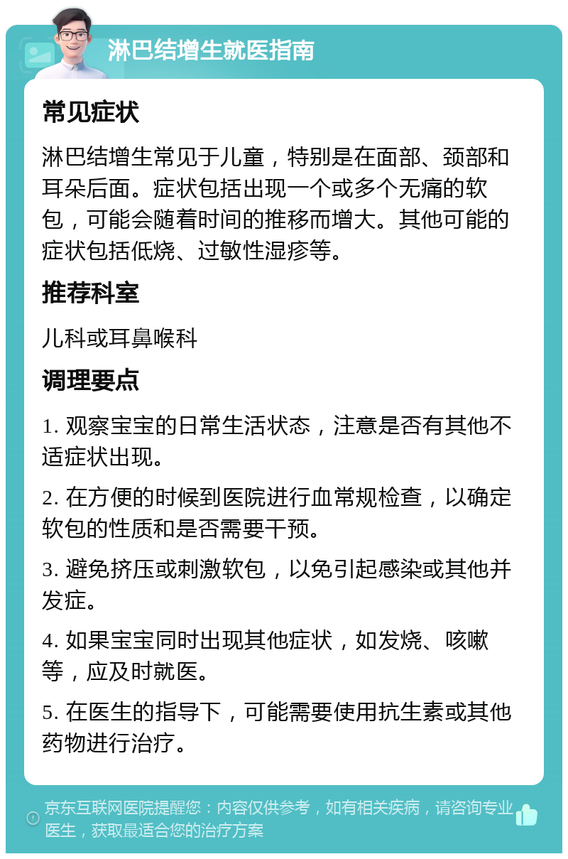 淋巴结增生就医指南 常见症状 淋巴结增生常见于儿童，特别是在面部、颈部和耳朵后面。症状包括出现一个或多个无痛的软包，可能会随着时间的推移而增大。其他可能的症状包括低烧、过敏性湿疹等。 推荐科室 儿科或耳鼻喉科 调理要点 1. 观察宝宝的日常生活状态，注意是否有其他不适症状出现。 2. 在方便的时候到医院进行血常规检查，以确定软包的性质和是否需要干预。 3. 避免挤压或刺激软包，以免引起感染或其他并发症。 4. 如果宝宝同时出现其他症状，如发烧、咳嗽等，应及时就医。 5. 在医生的指导下，可能需要使用抗生素或其他药物进行治疗。