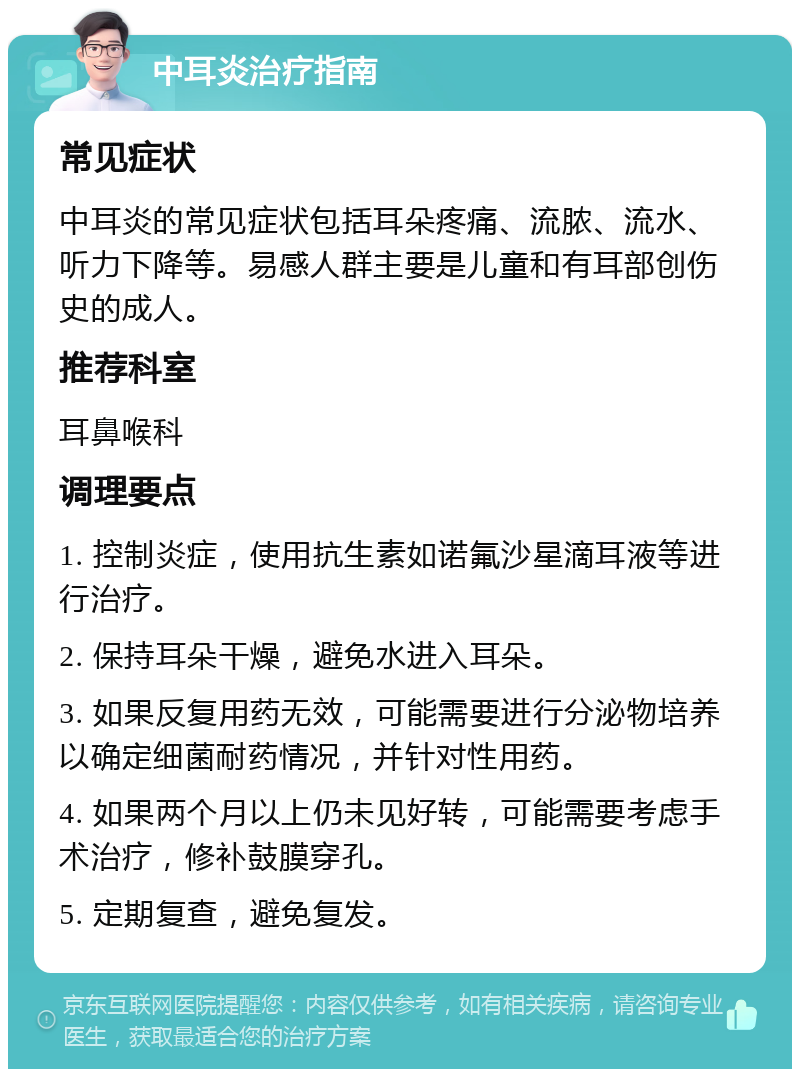 中耳炎治疗指南 常见症状 中耳炎的常见症状包括耳朵疼痛、流脓、流水、听力下降等。易感人群主要是儿童和有耳部创伤史的成人。 推荐科室 耳鼻喉科 调理要点 1. 控制炎症，使用抗生素如诺氟沙星滴耳液等进行治疗。 2. 保持耳朵干燥，避免水进入耳朵。 3. 如果反复用药无效，可能需要进行分泌物培养以确定细菌耐药情况，并针对性用药。 4. 如果两个月以上仍未见好转，可能需要考虑手术治疗，修补鼓膜穿孔。 5. 定期复查，避免复发。