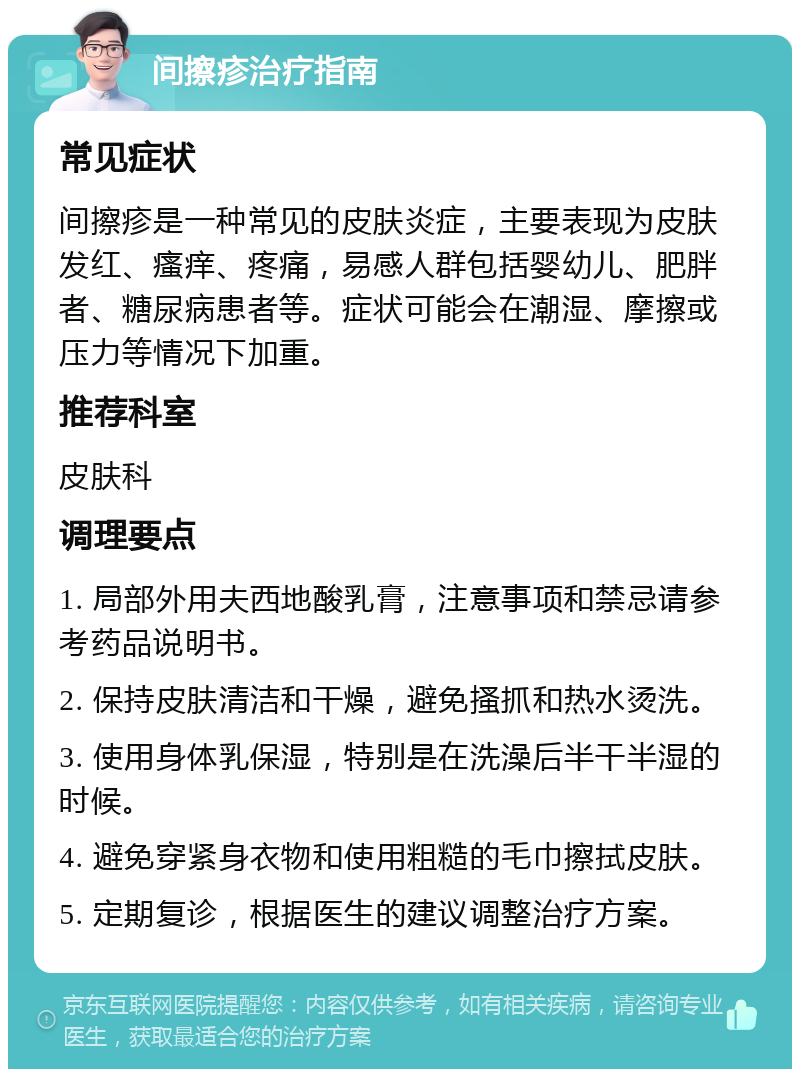 间擦疹治疗指南 常见症状 间擦疹是一种常见的皮肤炎症，主要表现为皮肤发红、瘙痒、疼痛，易感人群包括婴幼儿、肥胖者、糖尿病患者等。症状可能会在潮湿、摩擦或压力等情况下加重。 推荐科室 皮肤科 调理要点 1. 局部外用夫西地酸乳膏，注意事项和禁忌请参考药品说明书。 2. 保持皮肤清洁和干燥，避免搔抓和热水烫洗。 3. 使用身体乳保湿，特别是在洗澡后半干半湿的时候。 4. 避免穿紧身衣物和使用粗糙的毛巾擦拭皮肤。 5. 定期复诊，根据医生的建议调整治疗方案。