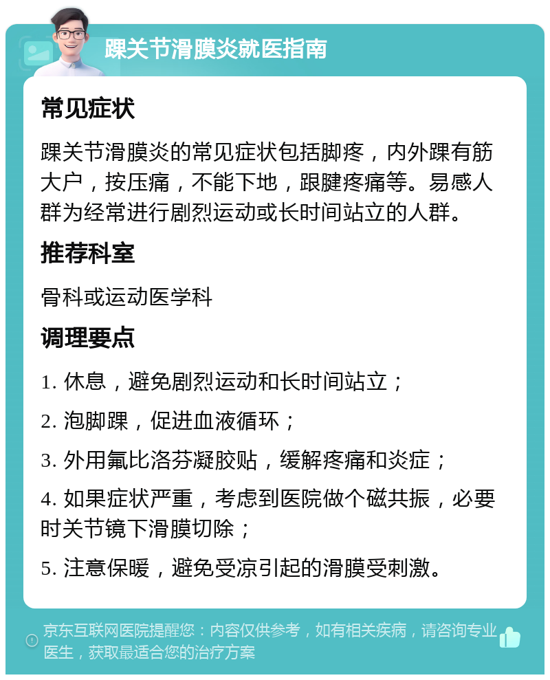 踝关节滑膜炎就医指南 常见症状 踝关节滑膜炎的常见症状包括脚疼，内外踝有筋大户，按压痛，不能下地，跟腱疼痛等。易感人群为经常进行剧烈运动或长时间站立的人群。 推荐科室 骨科或运动医学科 调理要点 1. 休息，避免剧烈运动和长时间站立； 2. 泡脚踝，促进血液循环； 3. 外用氟比洛芬凝胶贴，缓解疼痛和炎症； 4. 如果症状严重，考虑到医院做个磁共振，必要时关节镜下滑膜切除； 5. 注意保暖，避免受凉引起的滑膜受刺激。