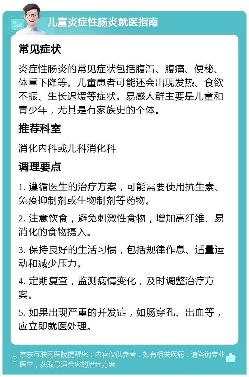 儿童炎症性肠炎就医指南 常见症状 炎症性肠炎的常见症状包括腹泻、腹痛、便秘、体重下降等。儿童患者可能还会出现发热、食欲不振、生长迟缓等症状。易感人群主要是儿童和青少年，尤其是有家族史的个体。 推荐科室 消化内科或儿科消化科 调理要点 1. 遵循医生的治疗方案，可能需要使用抗生素、免疫抑制剂或生物制剂等药物。 2. 注意饮食，避免刺激性食物，增加高纤维、易消化的食物摄入。 3. 保持良好的生活习惯，包括规律作息、适量运动和减少压力。 4. 定期复查，监测病情变化，及时调整治疗方案。 5. 如果出现严重的并发症，如肠穿孔、出血等，应立即就医处理。