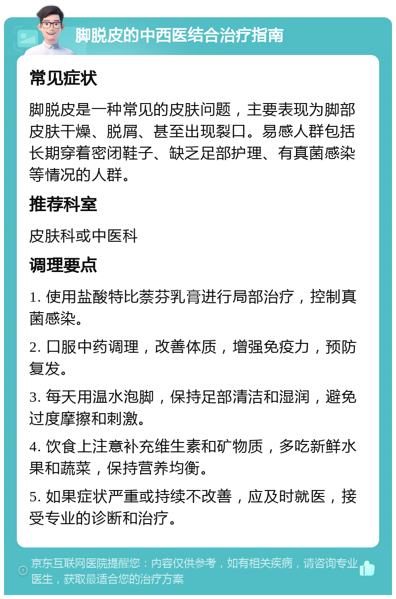 脚脱皮的中西医结合治疗指南 常见症状 脚脱皮是一种常见的皮肤问题，主要表现为脚部皮肤干燥、脱屑、甚至出现裂口。易感人群包括长期穿着密闭鞋子、缺乏足部护理、有真菌感染等情况的人群。 推荐科室 皮肤科或中医科 调理要点 1. 使用盐酸特比萘芬乳膏进行局部治疗，控制真菌感染。 2. 口服中药调理，改善体质，增强免疫力，预防复发。 3. 每天用温水泡脚，保持足部清洁和湿润，避免过度摩擦和刺激。 4. 饮食上注意补充维生素和矿物质，多吃新鲜水果和蔬菜，保持营养均衡。 5. 如果症状严重或持续不改善，应及时就医，接受专业的诊断和治疗。