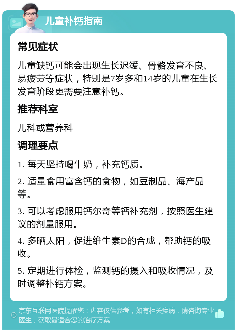 儿童补钙指南 常见症状 儿童缺钙可能会出现生长迟缓、骨骼发育不良、易疲劳等症状，特别是7岁多和14岁的儿童在生长发育阶段更需要注意补钙。 推荐科室 儿科或营养科 调理要点 1. 每天坚持喝牛奶，补充钙质。 2. 适量食用富含钙的食物，如豆制品、海产品等。 3. 可以考虑服用钙尔奇等钙补充剂，按照医生建议的剂量服用。 4. 多晒太阳，促进维生素D的合成，帮助钙的吸收。 5. 定期进行体检，监测钙的摄入和吸收情况，及时调整补钙方案。