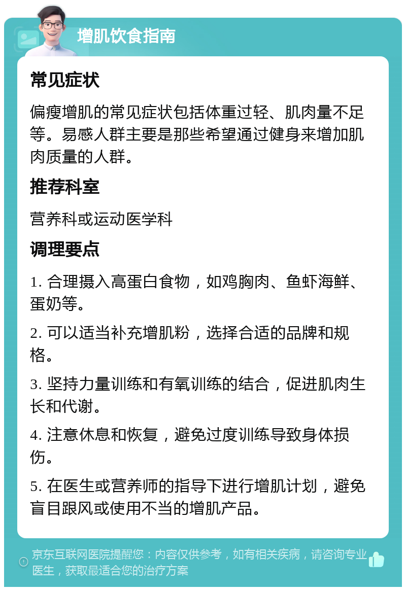 增肌饮食指南 常见症状 偏瘦增肌的常见症状包括体重过轻、肌肉量不足等。易感人群主要是那些希望通过健身来增加肌肉质量的人群。 推荐科室 营养科或运动医学科 调理要点 1. 合理摄入高蛋白食物，如鸡胸肉、鱼虾海鲜、蛋奶等。 2. 可以适当补充增肌粉，选择合适的品牌和规格。 3. 坚持力量训练和有氧训练的结合，促进肌肉生长和代谢。 4. 注意休息和恢复，避免过度训练导致身体损伤。 5. 在医生或营养师的指导下进行增肌计划，避免盲目跟风或使用不当的增肌产品。