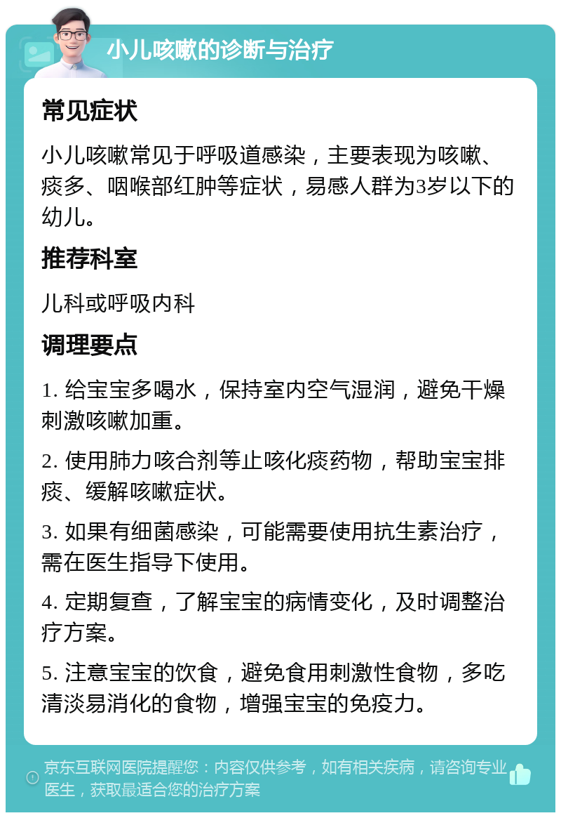 小儿咳嗽的诊断与治疗 常见症状 小儿咳嗽常见于呼吸道感染，主要表现为咳嗽、痰多、咽喉部红肿等症状，易感人群为3岁以下的幼儿。 推荐科室 儿科或呼吸内科 调理要点 1. 给宝宝多喝水，保持室内空气湿润，避免干燥刺激咳嗽加重。 2. 使用肺力咳合剂等止咳化痰药物，帮助宝宝排痰、缓解咳嗽症状。 3. 如果有细菌感染，可能需要使用抗生素治疗，需在医生指导下使用。 4. 定期复查，了解宝宝的病情变化，及时调整治疗方案。 5. 注意宝宝的饮食，避免食用刺激性食物，多吃清淡易消化的食物，增强宝宝的免疫力。