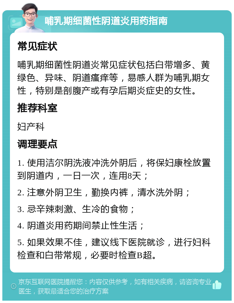 哺乳期细菌性阴道炎用药指南 常见症状 哺乳期细菌性阴道炎常见症状包括白带增多、黄绿色、异味、阴道瘙痒等，易感人群为哺乳期女性，特别是剖腹产或有孕后期炎症史的女性。 推荐科室 妇产科 调理要点 1. 使用洁尔阴洗液冲洗外阴后，将保妇康栓放置到阴道内，一日一次，连用8天； 2. 注意外阴卫生，勤换内裤，清水洗外阴； 3. 忌辛辣刺激、生冷的食物； 4. 阴道炎用药期间禁止性生活； 5. 如果效果不佳，建议线下医院就诊，进行妇科检查和白带常规，必要时检查B超。