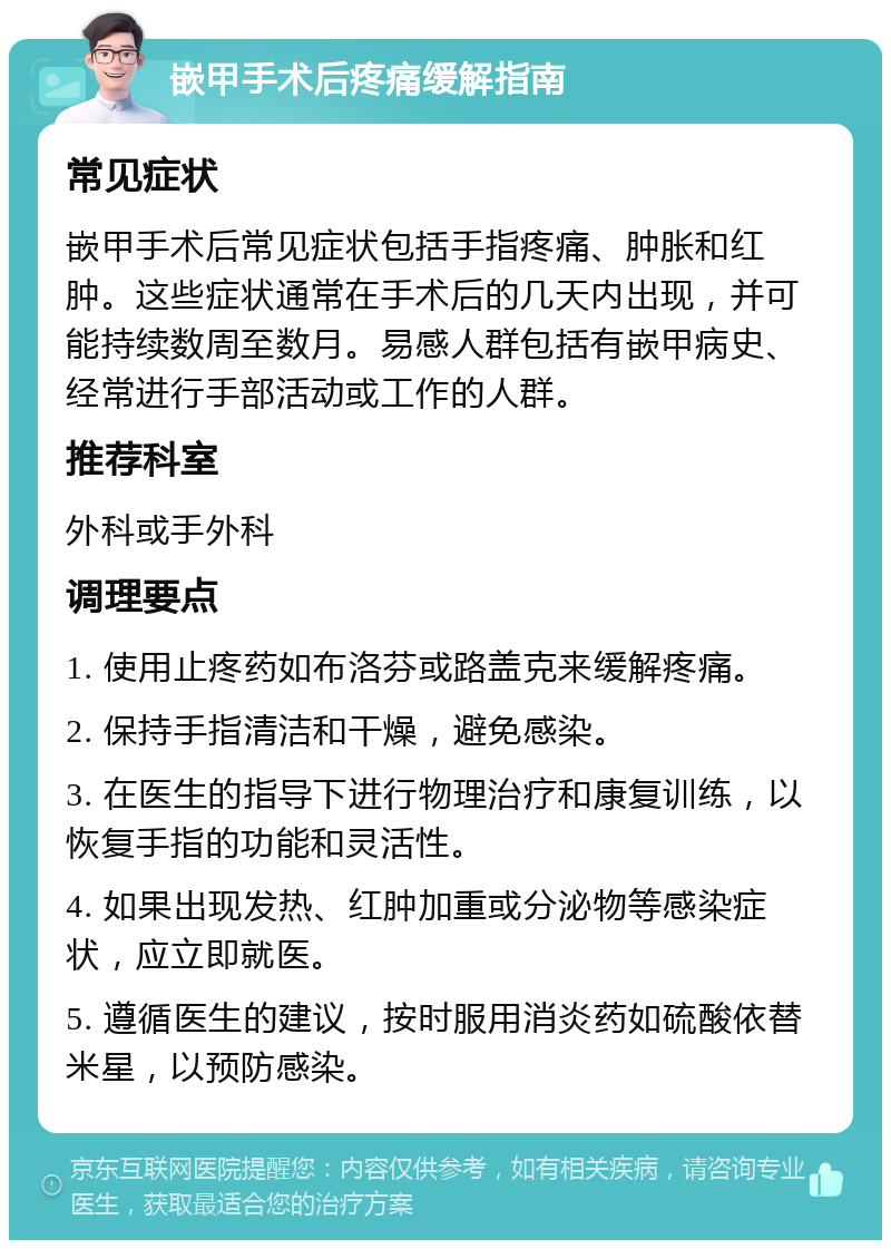 嵌甲手术后疼痛缓解指南 常见症状 嵌甲手术后常见症状包括手指疼痛、肿胀和红肿。这些症状通常在手术后的几天内出现，并可能持续数周至数月。易感人群包括有嵌甲病史、经常进行手部活动或工作的人群。 推荐科室 外科或手外科 调理要点 1. 使用止疼药如布洛芬或路盖克来缓解疼痛。 2. 保持手指清洁和干燥，避免感染。 3. 在医生的指导下进行物理治疗和康复训练，以恢复手指的功能和灵活性。 4. 如果出现发热、红肿加重或分泌物等感染症状，应立即就医。 5. 遵循医生的建议，按时服用消炎药如硫酸依替米星，以预防感染。