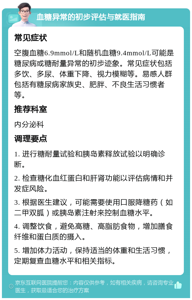 血糖异常的初步评估与就医指南 常见症状 空腹血糖6.9mmol/L和随机血糖9.4mmol/L可能是糖尿病或糖耐量异常的初步迹象。常见症状包括多饮、多尿、体重下降、视力模糊等。易感人群包括有糖尿病家族史、肥胖、不良生活习惯者等。 推荐科室 内分泌科 调理要点 1. 进行糖耐量试验和胰岛素释放试验以明确诊断。 2. 检查糖化血红蛋白和肝肾功能以评估病情和并发症风险。 3. 根据医生建议，可能需要使用口服降糖药（如二甲双胍）或胰岛素注射来控制血糖水平。 4. 调整饮食，避免高糖、高脂肪食物，增加膳食纤维和蛋白质的摄入。 5. 增加体力活动，保持适当的体重和生活习惯，定期复查血糖水平和相关指标。