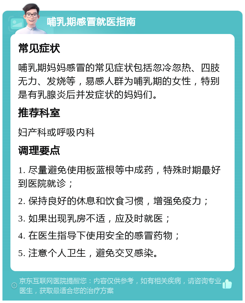 哺乳期感冒就医指南 常见症状 哺乳期妈妈感冒的常见症状包括忽冷忽热、四肢无力、发烧等，易感人群为哺乳期的女性，特别是有乳腺炎后并发症状的妈妈们。 推荐科室 妇产科或呼吸内科 调理要点 1. 尽量避免使用板蓝根等中成药，特殊时期最好到医院就诊； 2. 保持良好的休息和饮食习惯，增强免疫力； 3. 如果出现乳房不适，应及时就医； 4. 在医生指导下使用安全的感冒药物； 5. 注意个人卫生，避免交叉感染。