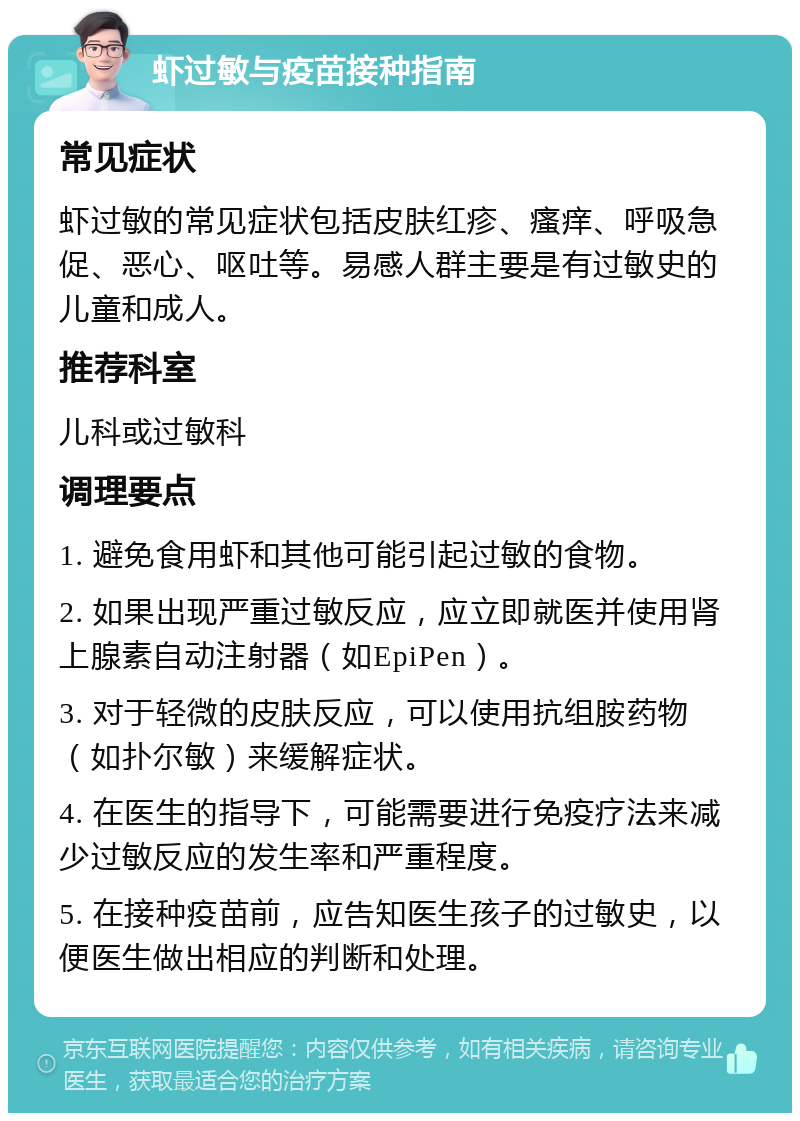 虾过敏与疫苗接种指南 常见症状 虾过敏的常见症状包括皮肤红疹、瘙痒、呼吸急促、恶心、呕吐等。易感人群主要是有过敏史的儿童和成人。 推荐科室 儿科或过敏科 调理要点 1. 避免食用虾和其他可能引起过敏的食物。 2. 如果出现严重过敏反应，应立即就医并使用肾上腺素自动注射器（如EpiPen）。 3. 对于轻微的皮肤反应，可以使用抗组胺药物（如扑尔敏）来缓解症状。 4. 在医生的指导下，可能需要进行免疫疗法来减少过敏反应的发生率和严重程度。 5. 在接种疫苗前，应告知医生孩子的过敏史，以便医生做出相应的判断和处理。