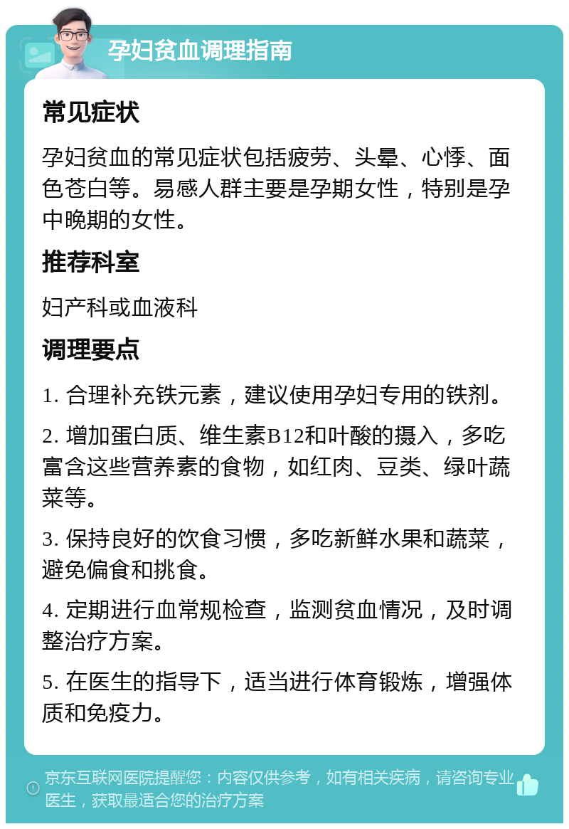 孕妇贫血调理指南 常见症状 孕妇贫血的常见症状包括疲劳、头晕、心悸、面色苍白等。易感人群主要是孕期女性，特别是孕中晚期的女性。 推荐科室 妇产科或血液科 调理要点 1. 合理补充铁元素，建议使用孕妇专用的铁剂。 2. 增加蛋白质、维生素B12和叶酸的摄入，多吃富含这些营养素的食物，如红肉、豆类、绿叶蔬菜等。 3. 保持良好的饮食习惯，多吃新鲜水果和蔬菜，避免偏食和挑食。 4. 定期进行血常规检查，监测贫血情况，及时调整治疗方案。 5. 在医生的指导下，适当进行体育锻炼，增强体质和免疫力。