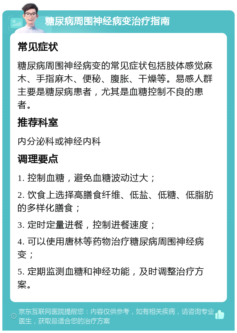 糖尿病周围神经病变治疗指南 常见症状 糖尿病周围神经病变的常见症状包括肢体感觉麻木、手指麻木、便秘、腹胀、干燥等。易感人群主要是糖尿病患者，尤其是血糖控制不良的患者。 推荐科室 内分泌科或神经内科 调理要点 1. 控制血糖，避免血糖波动过大； 2. 饮食上选择高膳食纤维、低盐、低糖、低脂肪的多样化膳食； 3. 定时定量进餐，控制进餐速度； 4. 可以使用唐林等药物治疗糖尿病周围神经病变； 5. 定期监测血糖和神经功能，及时调整治疗方案。