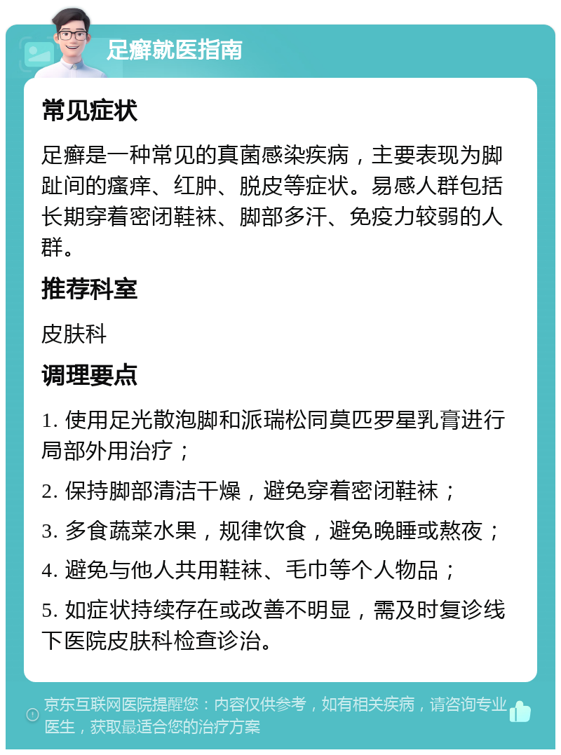 足癣就医指南 常见症状 足癣是一种常见的真菌感染疾病，主要表现为脚趾间的瘙痒、红肿、脱皮等症状。易感人群包括长期穿着密闭鞋袜、脚部多汗、免疫力较弱的人群。 推荐科室 皮肤科 调理要点 1. 使用足光散泡脚和派瑞松同莫匹罗星乳膏进行局部外用治疗； 2. 保持脚部清洁干燥，避免穿着密闭鞋袜； 3. 多食蔬菜水果，规律饮食，避免晚睡或熬夜； 4. 避免与他人共用鞋袜、毛巾等个人物品； 5. 如症状持续存在或改善不明显，需及时复诊线下医院皮肤科检查诊治。