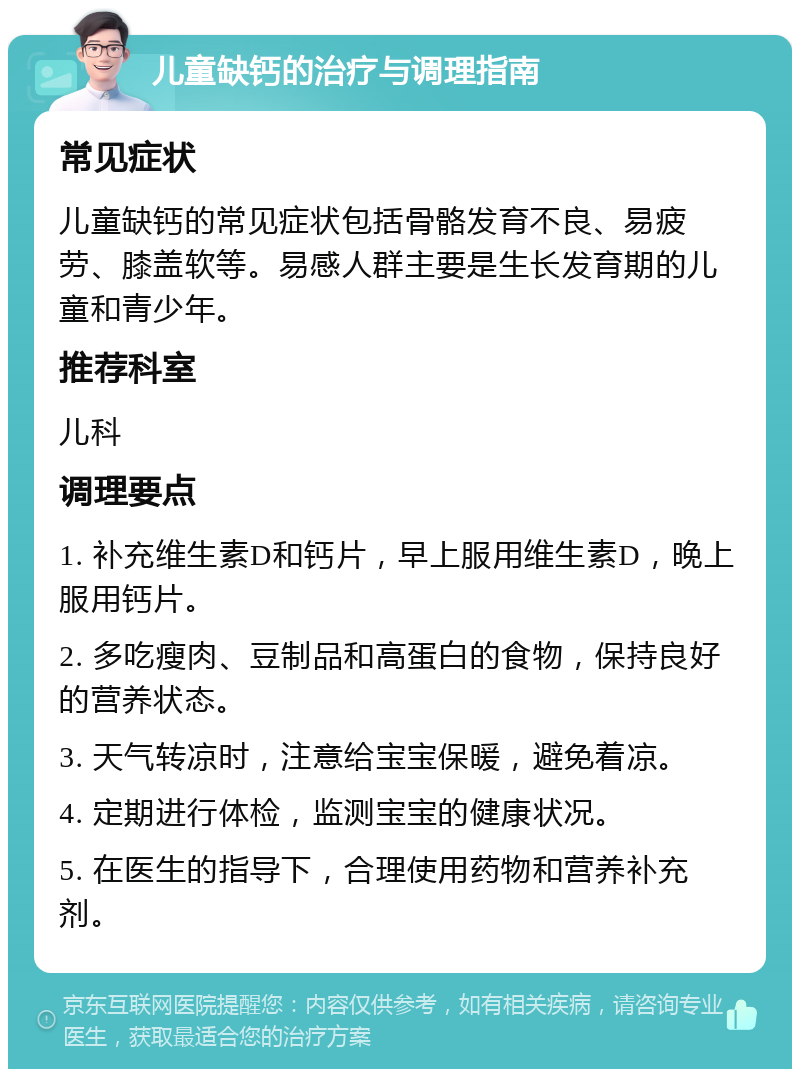 儿童缺钙的治疗与调理指南 常见症状 儿童缺钙的常见症状包括骨骼发育不良、易疲劳、膝盖软等。易感人群主要是生长发育期的儿童和青少年。 推荐科室 儿科 调理要点 1. 补充维生素D和钙片，早上服用维生素D，晚上服用钙片。 2. 多吃瘦肉、豆制品和高蛋白的食物，保持良好的营养状态。 3. 天气转凉时，注意给宝宝保暖，避免着凉。 4. 定期进行体检，监测宝宝的健康状况。 5. 在医生的指导下，合理使用药物和营养补充剂。