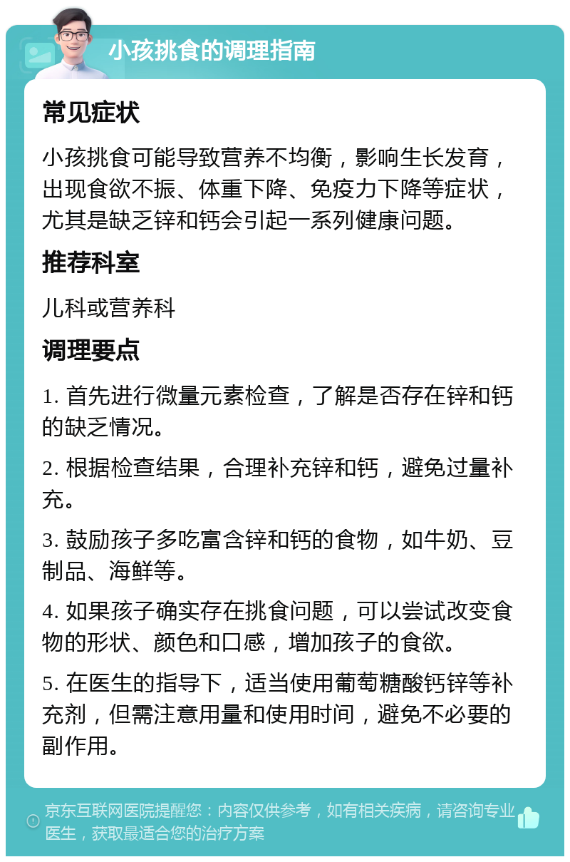 小孩挑食的调理指南 常见症状 小孩挑食可能导致营养不均衡，影响生长发育，出现食欲不振、体重下降、免疫力下降等症状，尤其是缺乏锌和钙会引起一系列健康问题。 推荐科室 儿科或营养科 调理要点 1. 首先进行微量元素检查，了解是否存在锌和钙的缺乏情况。 2. 根据检查结果，合理补充锌和钙，避免过量补充。 3. 鼓励孩子多吃富含锌和钙的食物，如牛奶、豆制品、海鲜等。 4. 如果孩子确实存在挑食问题，可以尝试改变食物的形状、颜色和口感，增加孩子的食欲。 5. 在医生的指导下，适当使用葡萄糖酸钙锌等补充剂，但需注意用量和使用时间，避免不必要的副作用。