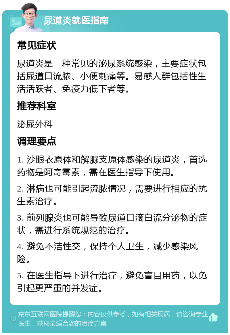 尿道炎就医指南 常见症状 尿道炎是一种常见的泌尿系统感染，主要症状包括尿道口流脓、小便刺痛等。易感人群包括性生活活跃者、免疫力低下者等。 推荐科室 泌尿外科 调理要点 1. 沙眼衣原体和解脲支原体感染的尿道炎，首选药物是阿奇霉素，需在医生指导下使用。 2. 淋病也可能引起流脓情况，需要进行相应的抗生素治疗。 3. 前列腺炎也可能导致尿道口滴白流分泌物的症状，需进行系统规范的治疗。 4. 避免不洁性交，保持个人卫生，减少感染风险。 5. 在医生指导下进行治疗，避免盲目用药，以免引起更严重的并发症。