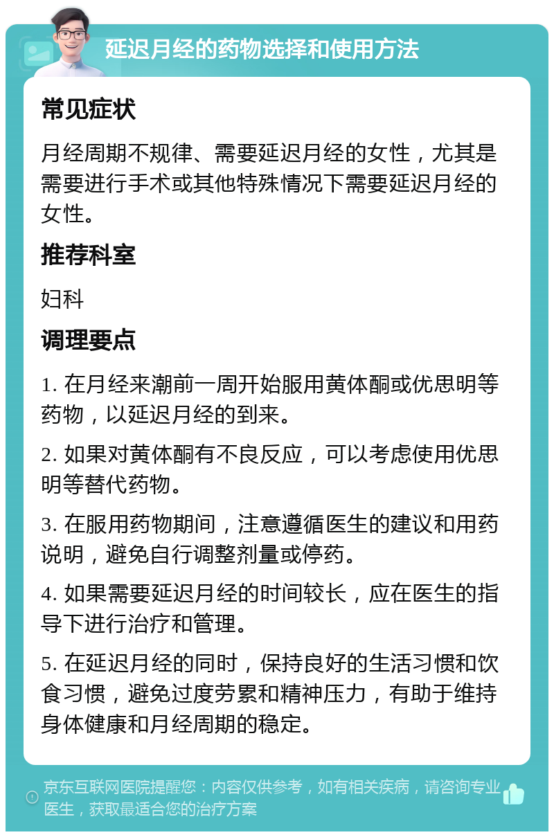 延迟月经的药物选择和使用方法 常见症状 月经周期不规律、需要延迟月经的女性，尤其是需要进行手术或其他特殊情况下需要延迟月经的女性。 推荐科室 妇科 调理要点 1. 在月经来潮前一周开始服用黄体酮或优思明等药物，以延迟月经的到来。 2. 如果对黄体酮有不良反应，可以考虑使用优思明等替代药物。 3. 在服用药物期间，注意遵循医生的建议和用药说明，避免自行调整剂量或停药。 4. 如果需要延迟月经的时间较长，应在医生的指导下进行治疗和管理。 5. 在延迟月经的同时，保持良好的生活习惯和饮食习惯，避免过度劳累和精神压力，有助于维持身体健康和月经周期的稳定。