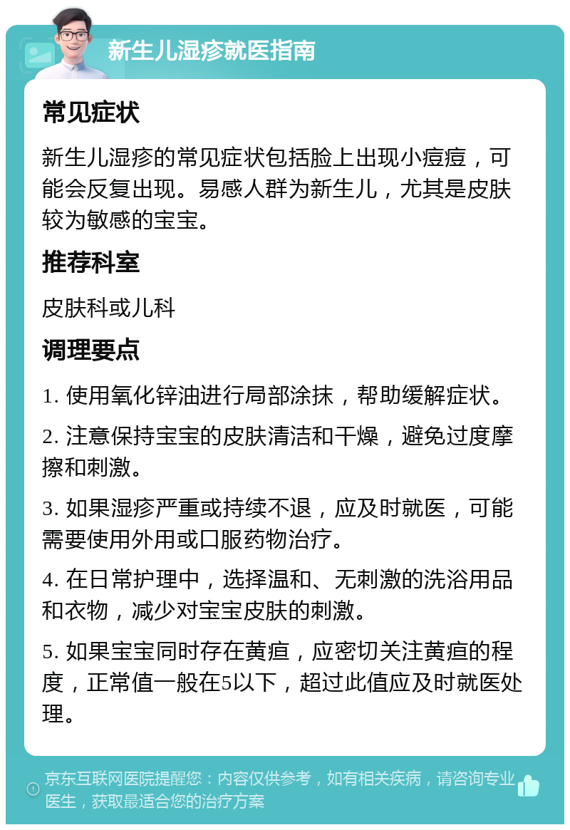 新生儿湿疹就医指南 常见症状 新生儿湿疹的常见症状包括脸上出现小痘痘，可能会反复出现。易感人群为新生儿，尤其是皮肤较为敏感的宝宝。 推荐科室 皮肤科或儿科 调理要点 1. 使用氧化锌油进行局部涂抹，帮助缓解症状。 2. 注意保持宝宝的皮肤清洁和干燥，避免过度摩擦和刺激。 3. 如果湿疹严重或持续不退，应及时就医，可能需要使用外用或口服药物治疗。 4. 在日常护理中，选择温和、无刺激的洗浴用品和衣物，减少对宝宝皮肤的刺激。 5. 如果宝宝同时存在黄疸，应密切关注黄疸的程度，正常值一般在5以下，超过此值应及时就医处理。