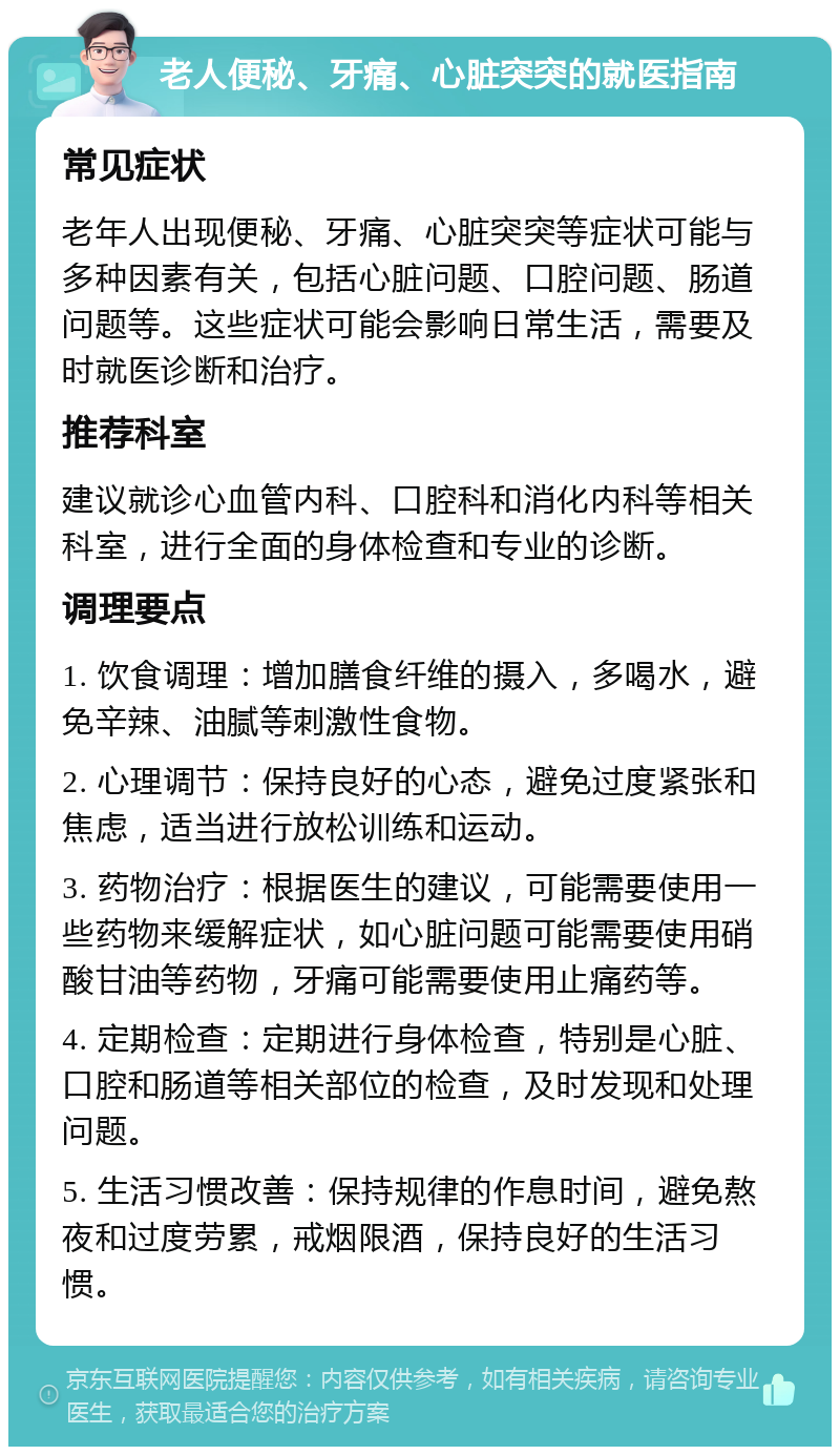 老人便秘、牙痛、心脏突突的就医指南 常见症状 老年人出现便秘、牙痛、心脏突突等症状可能与多种因素有关，包括心脏问题、口腔问题、肠道问题等。这些症状可能会影响日常生活，需要及时就医诊断和治疗。 推荐科室 建议就诊心血管内科、口腔科和消化内科等相关科室，进行全面的身体检查和专业的诊断。 调理要点 1. 饮食调理：增加膳食纤维的摄入，多喝水，避免辛辣、油腻等刺激性食物。 2. 心理调节：保持良好的心态，避免过度紧张和焦虑，适当进行放松训练和运动。 3. 药物治疗：根据医生的建议，可能需要使用一些药物来缓解症状，如心脏问题可能需要使用硝酸甘油等药物，牙痛可能需要使用止痛药等。 4. 定期检查：定期进行身体检查，特别是心脏、口腔和肠道等相关部位的检查，及时发现和处理问题。 5. 生活习惯改善：保持规律的作息时间，避免熬夜和过度劳累，戒烟限酒，保持良好的生活习惯。