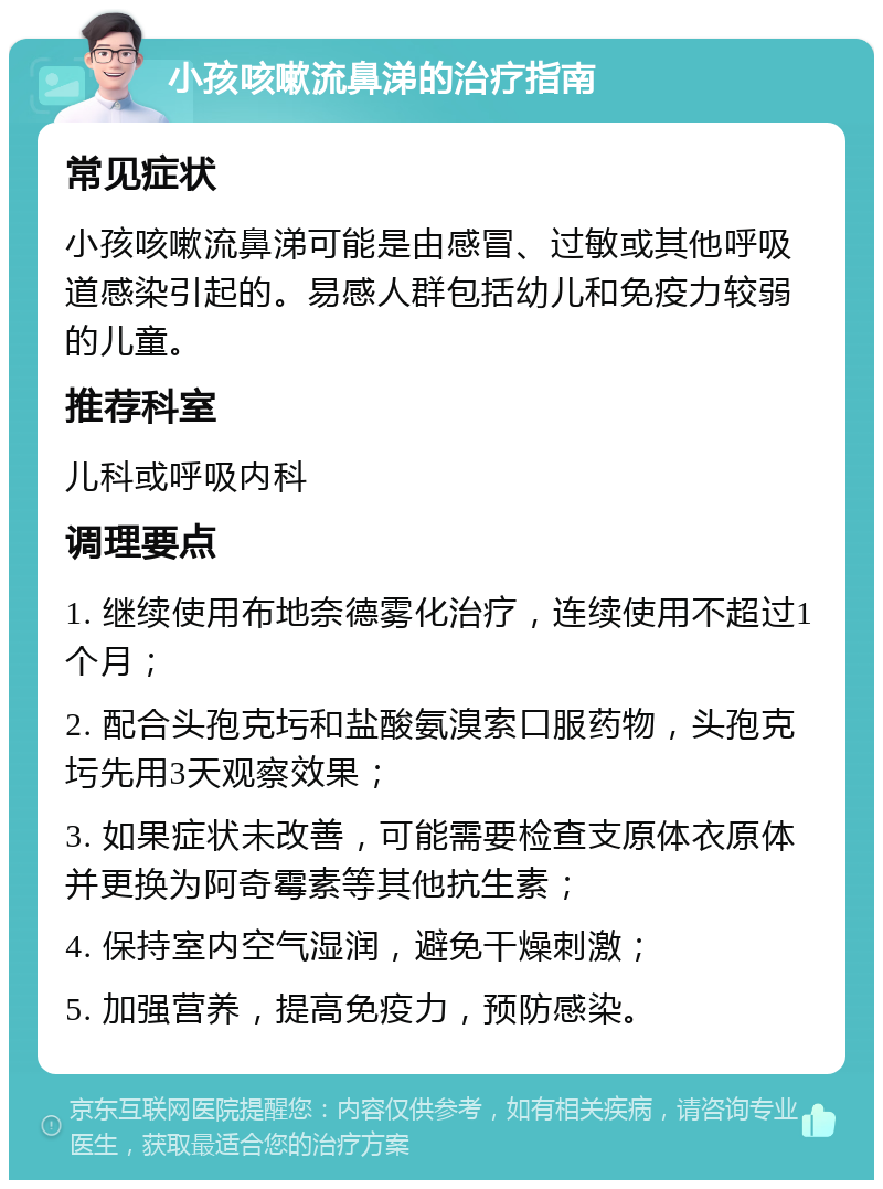 小孩咳嗽流鼻涕的治疗指南 常见症状 小孩咳嗽流鼻涕可能是由感冒、过敏或其他呼吸道感染引起的。易感人群包括幼儿和免疫力较弱的儿童。 推荐科室 儿科或呼吸内科 调理要点 1. 继续使用布地奈德雾化治疗，连续使用不超过1个月； 2. 配合头孢克圬和盐酸氨溴索口服药物，头孢克圬先用3天观察效果； 3. 如果症状未改善，可能需要检查支原体衣原体并更换为阿奇霉素等其他抗生素； 4. 保持室内空气湿润，避免干燥刺激； 5. 加强营养，提高免疫力，预防感染。