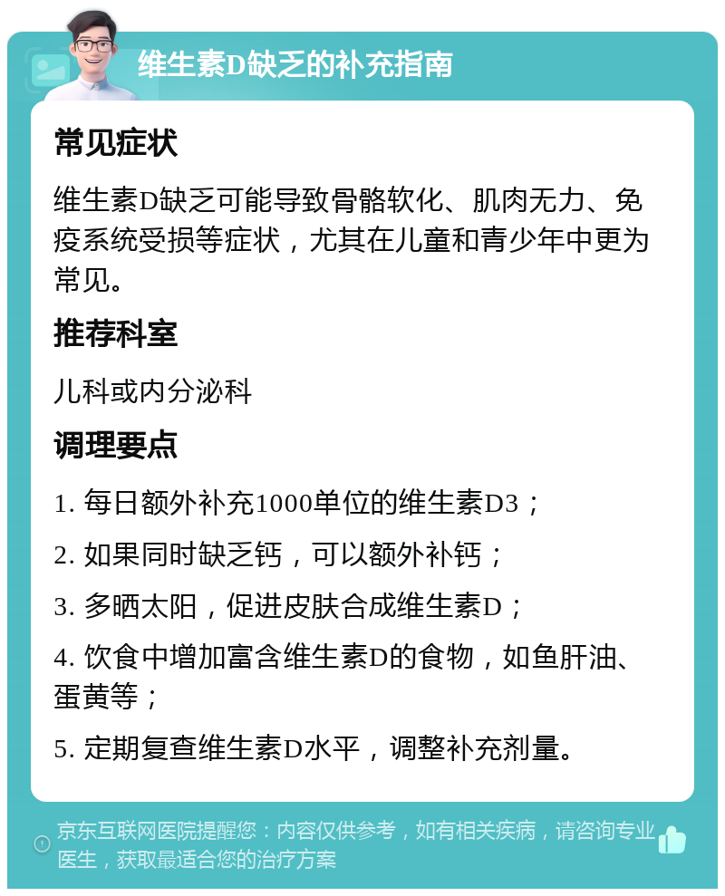 维生素D缺乏的补充指南 常见症状 维生素D缺乏可能导致骨骼软化、肌肉无力、免疫系统受损等症状，尤其在儿童和青少年中更为常见。 推荐科室 儿科或内分泌科 调理要点 1. 每日额外补充1000单位的维生素D3； 2. 如果同时缺乏钙，可以额外补钙； 3. 多晒太阳，促进皮肤合成维生素D； 4. 饮食中增加富含维生素D的食物，如鱼肝油、蛋黄等； 5. 定期复查维生素D水平，调整补充剂量。