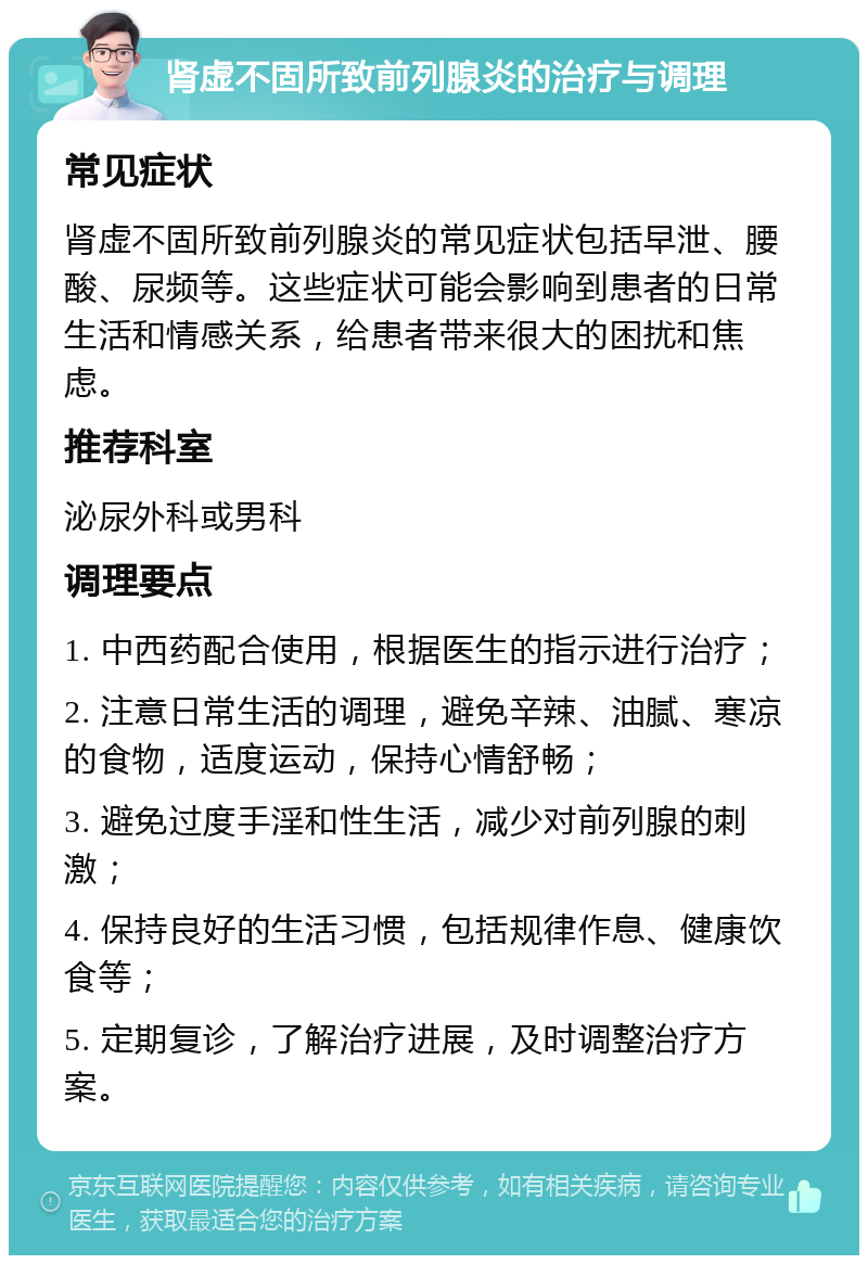 肾虚不固所致前列腺炎的治疗与调理 常见症状 肾虚不固所致前列腺炎的常见症状包括早泄、腰酸、尿频等。这些症状可能会影响到患者的日常生活和情感关系，给患者带来很大的困扰和焦虑。 推荐科室 泌尿外科或男科 调理要点 1. 中西药配合使用，根据医生的指示进行治疗； 2. 注意日常生活的调理，避免辛辣、油腻、寒凉的食物，适度运动，保持心情舒畅； 3. 避免过度手淫和性生活，减少对前列腺的刺激； 4. 保持良好的生活习惯，包括规律作息、健康饮食等； 5. 定期复诊，了解治疗进展，及时调整治疗方案。