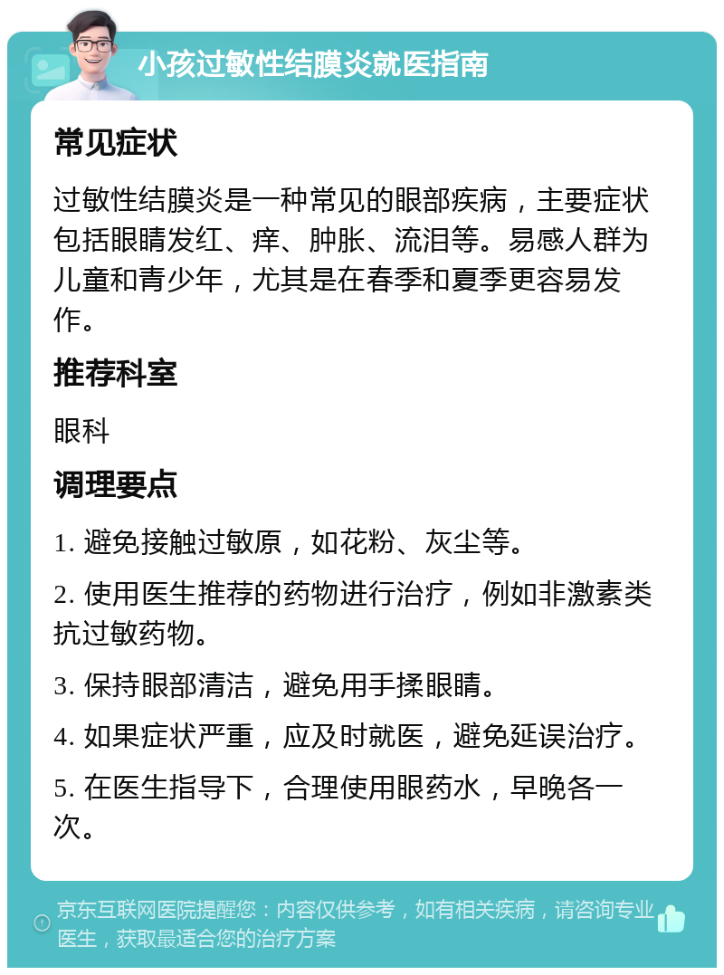 小孩过敏性结膜炎就医指南 常见症状 过敏性结膜炎是一种常见的眼部疾病，主要症状包括眼睛发红、痒、肿胀、流泪等。易感人群为儿童和青少年，尤其是在春季和夏季更容易发作。 推荐科室 眼科 调理要点 1. 避免接触过敏原，如花粉、灰尘等。 2. 使用医生推荐的药物进行治疗，例如非激素类抗过敏药物。 3. 保持眼部清洁，避免用手揉眼睛。 4. 如果症状严重，应及时就医，避免延误治疗。 5. 在医生指导下，合理使用眼药水，早晚各一次。