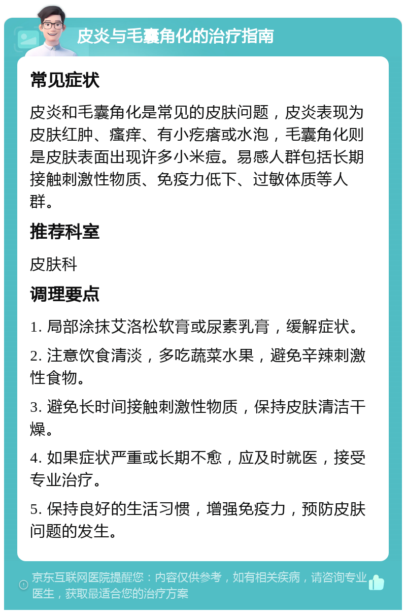 皮炎与毛囊角化的治疗指南 常见症状 皮炎和毛囊角化是常见的皮肤问题，皮炎表现为皮肤红肿、瘙痒、有小疙瘩或水泡，毛囊角化则是皮肤表面出现许多小米痘。易感人群包括长期接触刺激性物质、免疫力低下、过敏体质等人群。 推荐科室 皮肤科 调理要点 1. 局部涂抹艾洛松软膏或尿素乳膏，缓解症状。 2. 注意饮食清淡，多吃蔬菜水果，避免辛辣刺激性食物。 3. 避免长时间接触刺激性物质，保持皮肤清洁干燥。 4. 如果症状严重或长期不愈，应及时就医，接受专业治疗。 5. 保持良好的生活习惯，增强免疫力，预防皮肤问题的发生。