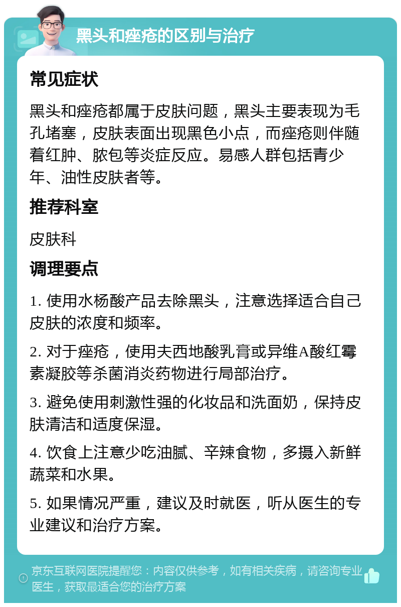 黑头和痤疮的区别与治疗 常见症状 黑头和痤疮都属于皮肤问题，黑头主要表现为毛孔堵塞，皮肤表面出现黑色小点，而痤疮则伴随着红肿、脓包等炎症反应。易感人群包括青少年、油性皮肤者等。 推荐科室 皮肤科 调理要点 1. 使用水杨酸产品去除黑头，注意选择适合自己皮肤的浓度和频率。 2. 对于痤疮，使用夫西地酸乳膏或异维A酸红霉素凝胶等杀菌消炎药物进行局部治疗。 3. 避免使用刺激性强的化妆品和洗面奶，保持皮肤清洁和适度保湿。 4. 饮食上注意少吃油腻、辛辣食物，多摄入新鲜蔬菜和水果。 5. 如果情况严重，建议及时就医，听从医生的专业建议和治疗方案。