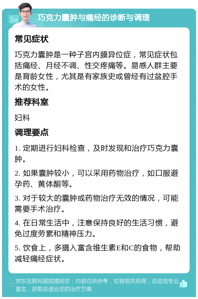 巧克力囊肿与痛经的诊断与调理 常见症状 巧克力囊肿是一种子宫内膜异位症，常见症状包括痛经、月经不调、性交疼痛等。易感人群主要是育龄女性，尤其是有家族史或曾经有过盆腔手术的女性。 推荐科室 妇科 调理要点 1. 定期进行妇科检查，及时发现和治疗巧克力囊肿。 2. 如果囊肿较小，可以采用药物治疗，如口服避孕药、黄体酮等。 3. 对于较大的囊肿或药物治疗无效的情况，可能需要手术治疗。 4. 在日常生活中，注意保持良好的生活习惯，避免过度劳累和精神压力。 5. 饮食上，多摄入富含维生素E和C的食物，帮助减轻痛经症状。