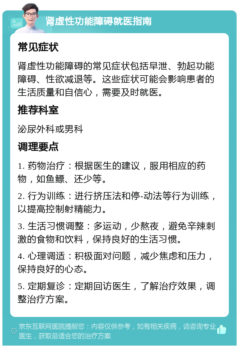 肾虚性功能障碍就医指南 常见症状 肾虚性功能障碍的常见症状包括早泄、勃起功能障碍、性欲减退等。这些症状可能会影响患者的生活质量和自信心，需要及时就医。 推荐科室 泌尿外科或男科 调理要点 1. 药物治疗：根据医生的建议，服用相应的药物，如鱼鳔、还少等。 2. 行为训练：进行挤压法和停-动法等行为训练，以提高控制射精能力。 3. 生活习惯调整：多运动，少熬夜，避免辛辣刺激的食物和饮料，保持良好的生活习惯。 4. 心理调适：积极面对问题，减少焦虑和压力，保持良好的心态。 5. 定期复诊：定期回访医生，了解治疗效果，调整治疗方案。