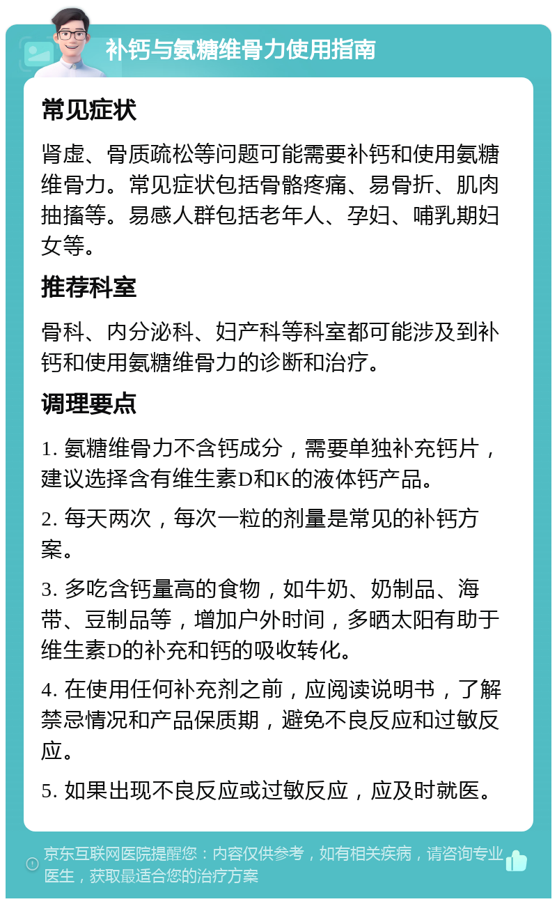 补钙与氨糖维骨力使用指南 常见症状 肾虚、骨质疏松等问题可能需要补钙和使用氨糖维骨力。常见症状包括骨骼疼痛、易骨折、肌肉抽搐等。易感人群包括老年人、孕妇、哺乳期妇女等。 推荐科室 骨科、内分泌科、妇产科等科室都可能涉及到补钙和使用氨糖维骨力的诊断和治疗。 调理要点 1. 氨糖维骨力不含钙成分，需要单独补充钙片，建议选择含有维生素D和K的液体钙产品。 2. 每天两次，每次一粒的剂量是常见的补钙方案。 3. 多吃含钙量高的食物，如牛奶、奶制品、海带、豆制品等，增加户外时间，多晒太阳有助于维生素D的补充和钙的吸收转化。 4. 在使用任何补充剂之前，应阅读说明书，了解禁忌情况和产品保质期，避免不良反应和过敏反应。 5. 如果出现不良反应或过敏反应，应及时就医。