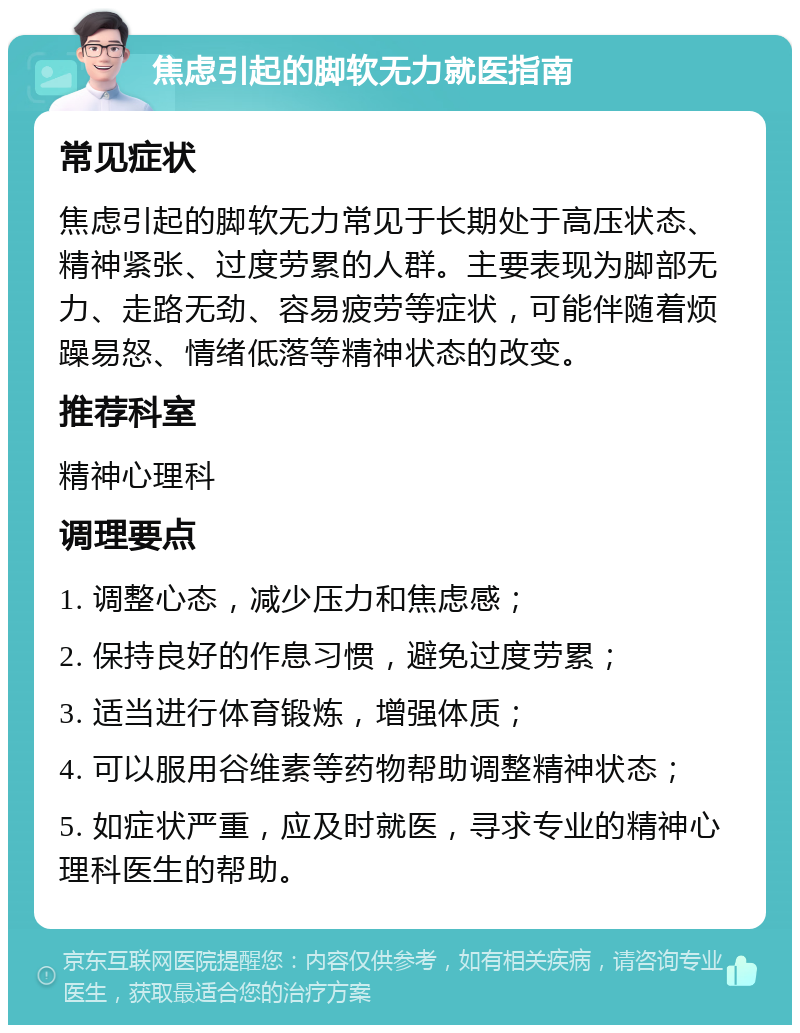 焦虑引起的脚软无力就医指南 常见症状 焦虑引起的脚软无力常见于长期处于高压状态、精神紧张、过度劳累的人群。主要表现为脚部无力、走路无劲、容易疲劳等症状，可能伴随着烦躁易怒、情绪低落等精神状态的改变。 推荐科室 精神心理科 调理要点 1. 调整心态，减少压力和焦虑感； 2. 保持良好的作息习惯，避免过度劳累； 3. 适当进行体育锻炼，增强体质； 4. 可以服用谷维素等药物帮助调整精神状态； 5. 如症状严重，应及时就医，寻求专业的精神心理科医生的帮助。