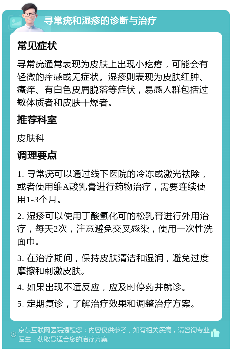 寻常疣和湿疹的诊断与治疗 常见症状 寻常疣通常表现为皮肤上出现小疙瘩，可能会有轻微的痒感或无症状。湿疹则表现为皮肤红肿、瘙痒、有白色皮屑脱落等症状，易感人群包括过敏体质者和皮肤干燥者。 推荐科室 皮肤科 调理要点 1. 寻常疣可以通过线下医院的冷冻或激光祛除，或者使用维A酸乳膏进行药物治疗，需要连续使用1-3个月。 2. 湿疹可以使用丁酸氢化可的松乳膏进行外用治疗，每天2次，注意避免交叉感染，使用一次性洗面巾。 3. 在治疗期间，保持皮肤清洁和湿润，避免过度摩擦和刺激皮肤。 4. 如果出现不适反应，应及时停药并就诊。 5. 定期复诊，了解治疗效果和调整治疗方案。