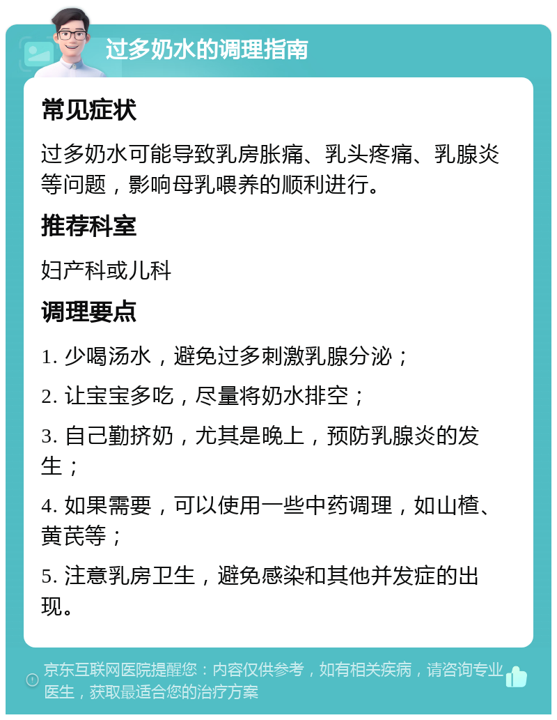 过多奶水的调理指南 常见症状 过多奶水可能导致乳房胀痛、乳头疼痛、乳腺炎等问题，影响母乳喂养的顺利进行。 推荐科室 妇产科或儿科 调理要点 1. 少喝汤水，避免过多刺激乳腺分泌； 2. 让宝宝多吃，尽量将奶水排空； 3. 自己勤挤奶，尤其是晚上，预防乳腺炎的发生； 4. 如果需要，可以使用一些中药调理，如山楂、黄芪等； 5. 注意乳房卫生，避免感染和其他并发症的出现。