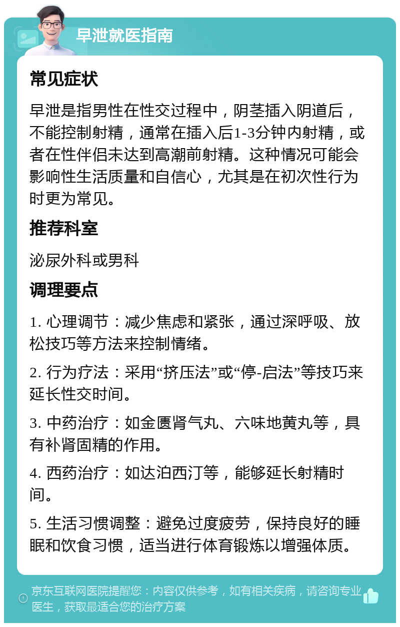 早泄就医指南 常见症状 早泄是指男性在性交过程中，阴茎插入阴道后，不能控制射精，通常在插入后1-3分钟内射精，或者在性伴侣未达到高潮前射精。这种情况可能会影响性生活质量和自信心，尤其是在初次性行为时更为常见。 推荐科室 泌尿外科或男科 调理要点 1. 心理调节：减少焦虑和紧张，通过深呼吸、放松技巧等方法来控制情绪。 2. 行为疗法：采用“挤压法”或“停-启法”等技巧来延长性交时间。 3. 中药治疗：如金匮肾气丸、六味地黄丸等，具有补肾固精的作用。 4. 西药治疗：如达泊西汀等，能够延长射精时间。 5. 生活习惯调整：避免过度疲劳，保持良好的睡眠和饮食习惯，适当进行体育锻炼以增强体质。