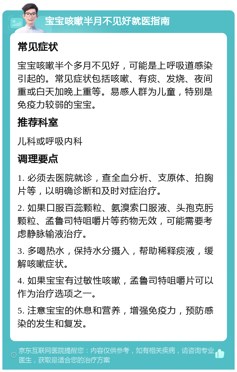 宝宝咳嗽半月不见好就医指南 常见症状 宝宝咳嗽半个多月不见好，可能是上呼吸道感染引起的。常见症状包括咳嗽、有痰、发烧、夜间重或白天加晚上重等。易感人群为儿童，特别是免疫力较弱的宝宝。 推荐科室 儿科或呼吸内科 调理要点 1. 必须去医院就诊，查全血分析、支原体、拍胸片等，以明确诊断和及时对症治疗。 2. 如果口服百蕊颗粒、氨溴索口服液、头孢克肟颗粒、孟鲁司特咀嚼片等药物无效，可能需要考虑静脉输液治疗。 3. 多喝热水，保持水分摄入，帮助稀释痰液，缓解咳嗽症状。 4. 如果宝宝有过敏性咳嗽，孟鲁司特咀嚼片可以作为治疗选项之一。 5. 注意宝宝的休息和营养，增强免疫力，预防感染的发生和复发。