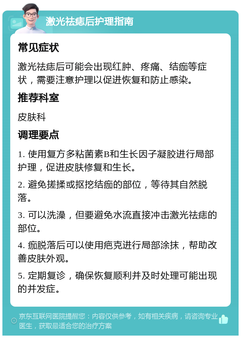 激光祛痣后护理指南 常见症状 激光祛痣后可能会出现红肿、疼痛、结痂等症状，需要注意护理以促进恢复和防止感染。 推荐科室 皮肤科 调理要点 1. 使用复方多粘菌素B和生长因子凝胶进行局部护理，促进皮肤修复和生长。 2. 避免搓揉或抠挖结痂的部位，等待其自然脱落。 3. 可以洗澡，但要避免水流直接冲击激光祛痣的部位。 4. 痂脱落后可以使用疤克进行局部涂抹，帮助改善皮肤外观。 5. 定期复诊，确保恢复顺利并及时处理可能出现的并发症。