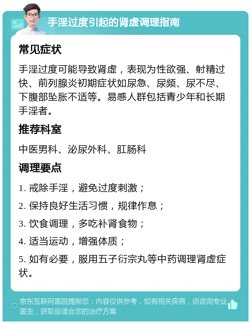 手淫过度引起的肾虚调理指南 常见症状 手淫过度可能导致肾虚，表现为性欲强、射精过快、前列腺炎初期症状如尿急、尿频、尿不尽、下腹部坠胀不适等。易感人群包括青少年和长期手淫者。 推荐科室 中医男科、泌尿外科、肛肠科 调理要点 1. 戒除手淫，避免过度刺激； 2. 保持良好生活习惯，规律作息； 3. 饮食调理，多吃补肾食物； 4. 适当运动，增强体质； 5. 如有必要，服用五子衍宗丸等中药调理肾虚症状。