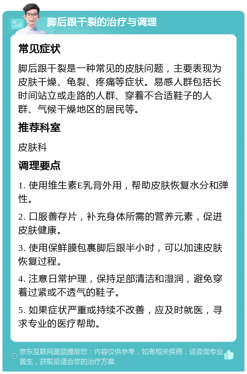 脚后跟干裂的治疗与调理 常见症状 脚后跟干裂是一种常见的皮肤问题，主要表现为皮肤干燥、龟裂、疼痛等症状。易感人群包括长时间站立或走路的人群、穿着不合适鞋子的人群、气候干燥地区的居民等。 推荐科室 皮肤科 调理要点 1. 使用维生素E乳膏外用，帮助皮肤恢复水分和弹性。 2. 口服善存片，补充身体所需的营养元素，促进皮肤健康。 3. 使用保鲜膜包裹脚后跟半小时，可以加速皮肤恢复过程。 4. 注意日常护理，保持足部清洁和湿润，避免穿着过紧或不透气的鞋子。 5. 如果症状严重或持续不改善，应及时就医，寻求专业的医疗帮助。