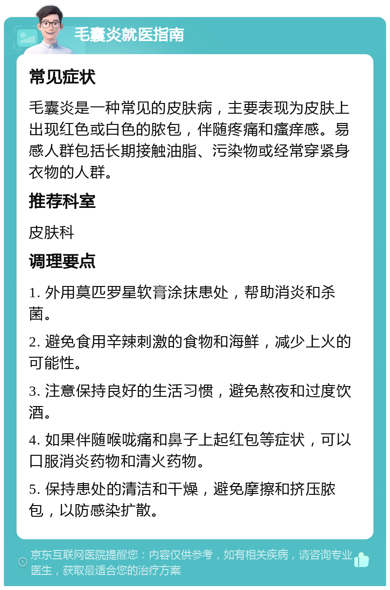 毛囊炎就医指南 常见症状 毛囊炎是一种常见的皮肤病，主要表现为皮肤上出现红色或白色的脓包，伴随疼痛和瘙痒感。易感人群包括长期接触油脂、污染物或经常穿紧身衣物的人群。 推荐科室 皮肤科 调理要点 1. 外用莫匹罗星软膏涂抹患处，帮助消炎和杀菌。 2. 避免食用辛辣刺激的食物和海鲜，减少上火的可能性。 3. 注意保持良好的生活习惯，避免熬夜和过度饮酒。 4. 如果伴随喉咙痛和鼻子上起红包等症状，可以口服消炎药物和清火药物。 5. 保持患处的清洁和干燥，避免摩擦和挤压脓包，以防感染扩散。