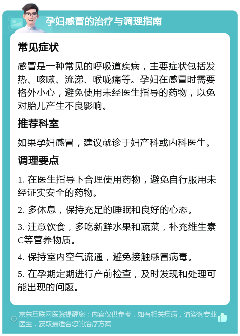 孕妇感冒的治疗与调理指南 常见症状 感冒是一种常见的呼吸道疾病，主要症状包括发热、咳嗽、流涕、喉咙痛等。孕妇在感冒时需要格外小心，避免使用未经医生指导的药物，以免对胎儿产生不良影响。 推荐科室 如果孕妇感冒，建议就诊于妇产科或内科医生。 调理要点 1. 在医生指导下合理使用药物，避免自行服用未经证实安全的药物。 2. 多休息，保持充足的睡眠和良好的心态。 3. 注意饮食，多吃新鲜水果和蔬菜，补充维生素C等营养物质。 4. 保持室内空气流通，避免接触感冒病毒。 5. 在孕期定期进行产前检查，及时发现和处理可能出现的问题。