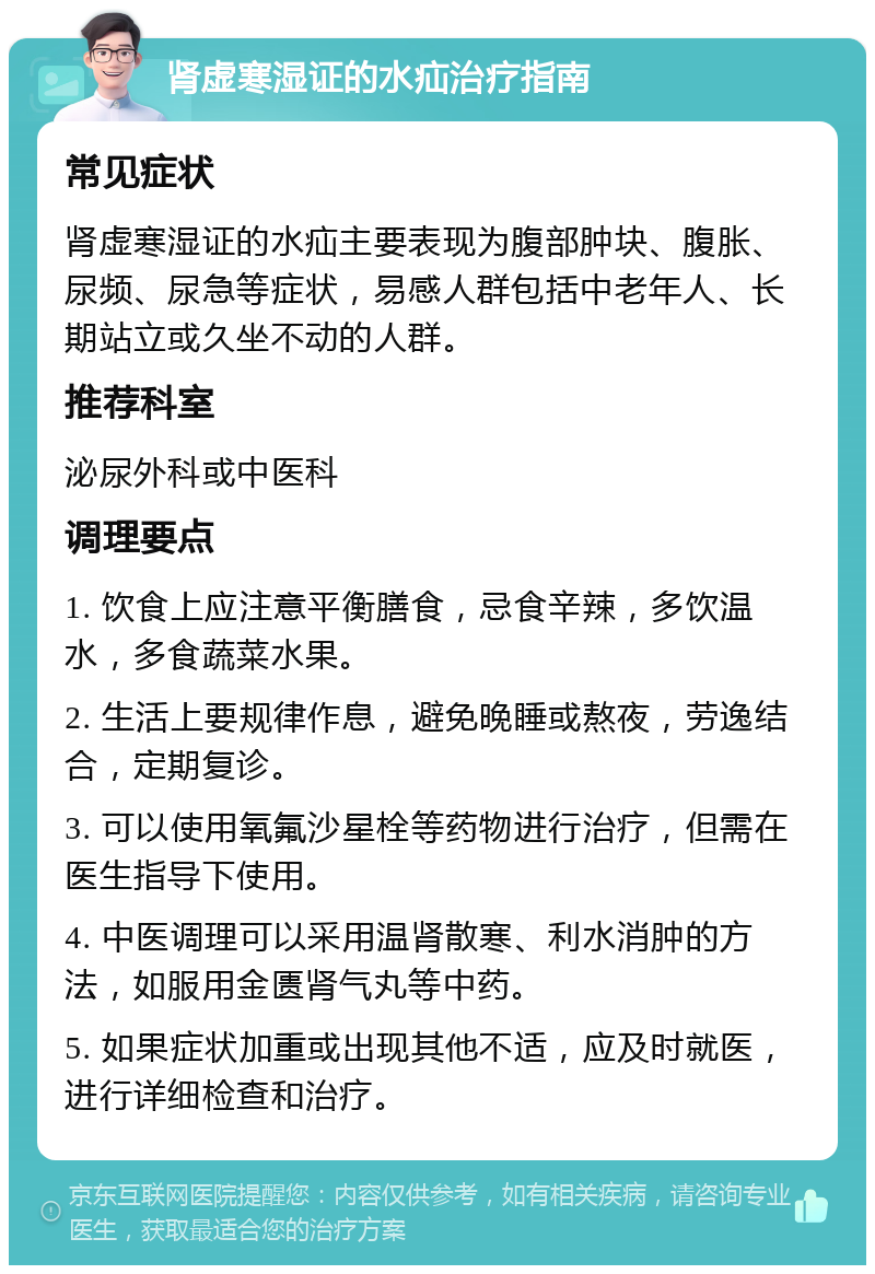 肾虚寒湿证的水疝治疗指南 常见症状 肾虚寒湿证的水疝主要表现为腹部肿块、腹胀、尿频、尿急等症状，易感人群包括中老年人、长期站立或久坐不动的人群。 推荐科室 泌尿外科或中医科 调理要点 1. 饮食上应注意平衡膳食，忌食辛辣，多饮温水，多食蔬菜水果。 2. 生活上要规律作息，避免晚睡或熬夜，劳逸结合，定期复诊。 3. 可以使用氧氟沙星栓等药物进行治疗，但需在医生指导下使用。 4. 中医调理可以采用温肾散寒、利水消肿的方法，如服用金匮肾气丸等中药。 5. 如果症状加重或出现其他不适，应及时就医，进行详细检查和治疗。