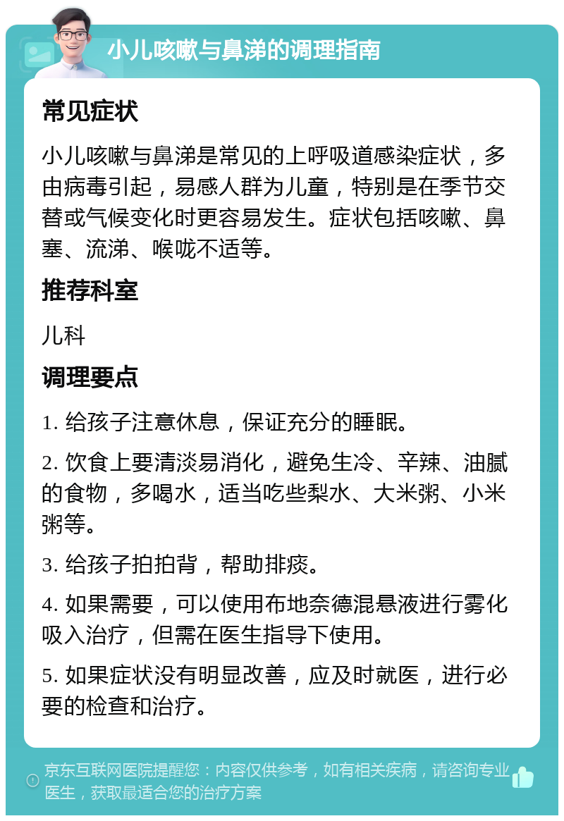 小儿咳嗽与鼻涕的调理指南 常见症状 小儿咳嗽与鼻涕是常见的上呼吸道感染症状，多由病毒引起，易感人群为儿童，特别是在季节交替或气候变化时更容易发生。症状包括咳嗽、鼻塞、流涕、喉咙不适等。 推荐科室 儿科 调理要点 1. 给孩子注意休息，保证充分的睡眠。 2. 饮食上要清淡易消化，避免生冷、辛辣、油腻的食物，多喝水，适当吃些梨水、大米粥、小米粥等。 3. 给孩子拍拍背，帮助排痰。 4. 如果需要，可以使用布地奈德混悬液进行雾化吸入治疗，但需在医生指导下使用。 5. 如果症状没有明显改善，应及时就医，进行必要的检查和治疗。